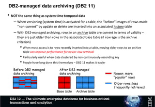 DB2-managed data archiving – how it’s done
1. DBA creates table (e.g., T1_AR) to be used as archive for table T1
2. DBA tells DB2 to enable archiving for T1, using archive table T1_AR
ALTER TABLE T1 ENABLE ARCHIVE USE T1_AR;
3. Program deletes to-be-archived rows from T1
• If program sets DB2 global variable SYSIBMADM.MOVE_TO_ARCHIVE to ‘Y’, all it has to do is
delete from T1 – DB2 will move deleted rows to T1_AR
•The value of a global variable affects only the DB2 thread for which it was set
4. Bind packages appropriately (bind option affects static and dynamic SQL)
• If a program will ALWAYS access ONLY the base table, it should be bound with
ARCHIVESENSITIVE(NO)
• If a program will SOMETIMES or ALWAYS access rows in the base table and the associated
archive table, it should be bound with ARCHIVESENSITIVE(YES)
• If program sets DB2 global variable SYSIBMADM.GET_ARCHIVE to ‘Y’, and issues SELECT against
base table, DB2 will automatically drive that SELECT against associated archive table, too, and
will merge results with UNION ALL
• So, with DB2-managed archiving, a program can retrieve data from an archive table without
having to reference the archive table
25
 