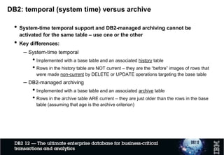 DB2 Transparent archiving – What is new!
 Transparent archiving introduced with DB2 11
 Enable archiving of deleted rows in separate tables
 Similar to temporal / SYSTEM TIME
 New with DB2 12: new ZPARM to specify default value for
MOVE_TO_ARCHIVE global variable
 retrofitted to DB2 11 with APAR PI56767
 New with DB2 12: allow row change timestamp column to be part
of partitioning key
 can facilitate archiving of archive table to DB2 Analytics Accelerator (on
partition basis)
 retrofitted to DB2 11 with APAR PI63830
 AND: optimizer improvements in DB2 12 (e.g. UNION ALL) with
positive impact on transparent archiving and temporal tables
 