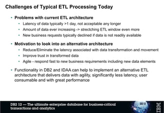 Challenges of Typical ETL Processing Today
• Processing pattern
• Move data from original data source(s) through ETL tools or custom transformation
programs to target DW/DM
• Typically, data is stored several times in intermittent staging areas
• Myth: main purpose for ETL
• To make data consumable for end users
• To optimize for performance (star schema)
• Merging and cleansing (making consistent)
• Reality: majority of the ETL processing is generating history data…
 