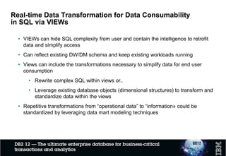 • Transformation logic is often expressed in SQL
• CASE Statements often attach columns just like a join
• Outer Joins attach columns for categorical, key and fact data
• UNIONs append data from multiple applications and/or time periods
• Embedded "Select sum(..) group by“ often used to order and categorize
• Embedded "Select max(...) group by“ often used to order and categorize
• Max(Effective date) is used to group period columns within a category
• Multiple uses of sub-string transform columns into categorical data
• …
• These typical transformations imply opportunities for the data model to
meet reporting requirements
• Why not standardize these transformations and simplify consumability?
Real-time Data Transformation for Data Consumability
in SQL via VIEWs
 