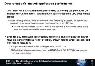 Data retention’s impact: application performance
• DB2 tables with non-continuously-ascending clustering key (new rows get
inserted throughout table), data retention can increase the CPU cost of data
access
– More recently-inserted rows are often the most frequently accessed, but sets of such
rows will be separated by ever-larger numbers of “old and cold” rows
• Result: more and more DB2 GETPAGEs are required to retrieve the same result
sets, and more GETPAGEs means more CPU
• Even for DB2 table with continuously-ascending clustering key (so newer
rows are concentrated at “end” of table), growth means larger indexes, and
that means more CPU
– A larger index has more levels, leading to more GETPAGEs
– DB2 utilities that process indexes (such as REORG and RUNSTATS) may become
more expensive to run
 