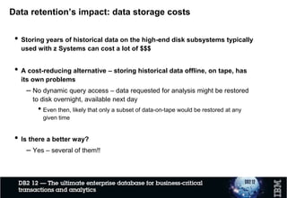Data retention’s impact: data storage costs
• Storing years of historical data on the high-end disk subsystems typically
used with z Systems can cost a lot of $$$
• A cost-reducing alternative – storing historical data offline, on tape, has
its own problems
– No dynamic query access – data requested for analysis might be restored
to disk overnight, available next day
• Even then, likely that only a subset of data-on-tape would be restored at any
given time
• Is there a better way?
– Yes – several of them!!
 