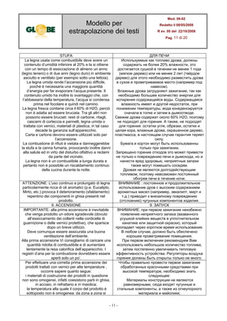 Modello per
estrapolazione dei testi
Mod. 06-02
Redatto il 08/05/2008
R ev. 00 del 22/10/2008
Pag. 11 di 20
- 11 -
STUFA ДЛЯ ПЕЧИ
La legna usata come combustibile deve avere un
contenuto d’umidità inferiore al 20% e la si ottiene
con un tempo di essiccazione di almeno un anno
(legno tenero) o di due anni (legno duro) in ambiente
asciutto e ventilato (per esempio sotto una tettoia).
La legna umida rende l’accensione più difficile,
poiché è necessaria una maggiore quantità
d’energia per far evaporare l’acqua presente. Il
contenuto umido ha inoltre lo svantaggio che, con
l’abbassarsi della temperatura, l’acqua si condensa
prima nel focolare e quindi nel camino.
La legna fresca contiene circa il 60% di H2O, perciò
non è adatta ad essere bruciata. Tra gli altri non
possono essere bruciati: resti di carbone, ritagli,
cascami di corteccia e pannelli, legna umida o
trattata con vernici, materiali di plastica; in tal caso
decade la garanzia sull’apparecchio.
Carta e cartone devono essere utilizzati solo per
l’accensione.
La combustione di rifiuti è vietata e danneggerebbe
la stufa e la canna fumaria, provocando inoltre danni
alla salute ed in virtù del disturbo olfattivo a reclami
da parte del vicinato.
La legna non è un combustibile a lunga durata e
pertanto non è possibile un riscaldamento continuo
della cucina durante la notte.
Используемые как топливо дрова, должны
содержать не более 20% влажности, это
достигается сушкой в течении не менее 1 года
(мягкое дерево) или не менее 2 лет (твёрдое
дерево) для этого необходимо разместить дрова
в сухое и проветриваемое место (например под
навесом).
Влажные дрова затрудняют зажигание, так как
необходимо большее количество энергии для
испарения содержащейся воды. Содержащаяся
влажность имеет и другой недостаток, при
понижении температуры, вода конеденсируется
сначала в топке и затем в дымоотводе.
Свежие дрова содержат около 60% H2O, поэтому
не подходят для горения. А также, не подходят
для горения: остатки угля, обрезки, остатки и
целая кора, влажные дрова, окрашенное дерево,
пластмасса, в настоящем случае гарантия теряет
силу.
Бумага и кортон могут быть использованны
только при зажигании.
Запрещено горение отходов это может привести
не только к повреждению печи и дымохода, но и
нанести вред здоровью, неприятные запахи
также могут помешать соседям.
Дровая не являются долгодействующим
топливом, поэтому невозможен постоянный
обогрев печи в течение ночи.
ATTENZIONE: L'uso continuo e prolungato di legna
particolarmente ricca di oli aromatici (p.e. Eucalipto,
Mirto, etc.) provoca il deterioramento (sfaldamento)
repentino dei componenti in ghisa presenti nel
prodotto.
ВНИМАНИЕ : постоянное и продолжительное
использование дров с высоким содержанием
ароматных масел (например, эвкалипт, мирт и
т.д.) приводит к внезапному повреждению
(отслоению) чугунных компонентов изделия.
9. ACCENSIONE 9. ЗАПУСК
IMPORTANTE: alla prima accensione è inevitabile
che venga prodotto un odore sgradevole (dovuto
all’essiccamento dei collanti nella cordicella di
guarnizione o delle vernici protettive), che sparisce
dopo un breve utilizzo.
Deve comunque essere assicurata una buona
ventilazione dell’ambiente.
Alla prima accensione Vi consigliamo di caricare una
quantità ridotta di combustibile e di aumentare
lentamente la resa calorifica dell’apparecchio. I
registri d’aria per la combustione dovrebbero essere
aperti solo un po’.
ВНИМАНИЕ: при первом зажигание неизбежно
появление неприятного запаха (вазванного
усушкой клейких веществ в уплотнительном
канатике или защитной окраски), который
пропадает через короткое время использования.
В любом случае, должно быть обеспечено
хорошее проветривание помещения.
При первом включении рекомендуем Вам
исопользовать небольшое количество топлива,
затем постепенно увеличивать тепловую
эффективность устройства. Регуляторы воздуха
горяния должны быть открыты только не много.
Per effettuare una corretta prima accensione dei
prodotti trattati con vernici per alte temperature ,
occorre sapere quanto segue:
i materiali di costruzione dei prodotti in questione
non sono omogenei, infatti coesistono parti in ghisa,
in acciaio, in refrattario e in maiolica;
la temperatura alla quale il corpo del prodotto è
sottoposto non è omogenea: da zona a zona si
Чтобы правильно провести первое зажигание
обработанных красочными средствами при
высокой температуре, необходимо знать
следующее:
Материалы конструкции не являются
равномерными, сюда входят чугунные и
стальные компоненты, а также из огнеупорного
материала и майолики;
 