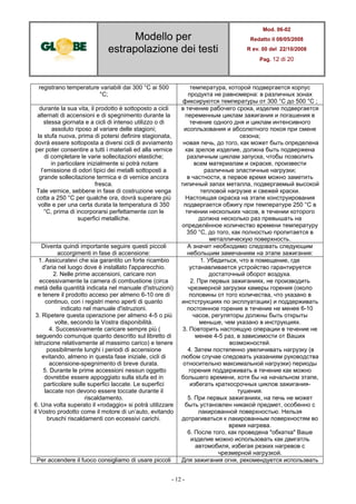 Modello per
estrapolazione dei testi
Mod. 06-02
Redatto il 08/05/2008
R ev. 00 del 22/10/2008
Pag. 12 di 20
- 12 -
registrano temperature variabili dai 300 °C ai 500
°C;
температура, которой подвергается корпус
продукта не равномерна: в различных зонах
фиксируются температуры от 300 °C до 500 °C ;
durante la sua vita, il prodotto è sottoposto a cicli
alternati di accensioni e di spegnimento durante la
stessa giornata e a cicli di intenso utilizzo o di
assoluto riposo al variare delle stagioni;
la stufa nuova, prima di potersi definire stagionata,
dovrà essere sottoposta a diversi cicli di avviamento
per poter consentire a tutti i materiali ed alla vernice
di completare le varie sollecitazioni elastiche;
in particolare inizialmente si potrà notare
l’emissione di odori tipici dei metalli sottoposti a
grande sollecitazione termica e di vernice ancora
fresca.
Tale vernice, sebbene in fase di costruzione venga
cotta a 250 °C per qualche ora, dovrà superare più
volte e per una certa durata la temperatura di 350
°C, prima di incorporarsi perfettamente con le
superfici metalliche.
в течение рабочего срока, изделие подвергается
переменным циклам зажигания и погашения в
течение одного дня и циклам интенсивного
исопльзования и абсолютного покоя при смене
сезона;
новая печь, до того, как может быть определена
как зрелое изделие, должна быть подвержена
различным циклам запуска, чтобы позволить
всем материалам и окраске, произвести
различные эластичные нагрузки;
в частности, в первое время можно заметить
типичный запах металла, подвергаемый высокой
тепловой нагрузке и свежей краски.
Настоящая окраска на этапе конструирования
подвергается обжигу при температуре 250 °C в
течении нескольких часов, в течении которого
должна несколько раз превышать на
определённое количество времени температуру
350 °C, до того, как полностью пропитается в
металлическую поверхность.
Diventa quindi importante seguire questi piccoli
accorgimenti in fase di accensione:
А значит необходимо следовать следующим
небольшим замечаниям на этапе зажигания:
1. Assicuratevi che sia garantito un forte ricambio
d'aria nel luogo dove è installato l'apparecchio.
2. Nelle prime accensioni, caricare non
eccessivamente la camera di combustione (circa
metà della quantità indicata nel manuale d'istruzioni)
e tenere il prodotto acceso per almeno 6-10 ore di
continuo, con i registri meno aperti di quanto
indicato nel manuale d'istruzioni.
3. Ripetere questa operazione per almeno 4-5 o più
volte, secondo la Vostra disponibilità.
4. Successivamente caricare sempre più (
seguendo comunque quanto descritto sul libretto di
istruzione relativamente al massimo carico) e tenere
possibilmente lunghi i periodi di accensione
evitando, almeno in questa fase iniziale, cicli di
accensione-spegnimento di breve durata.
5. Durante le prime accessioni nessun oggetto
dovrebbe essere appoggiato sulla stufa ed in
particolare sulle superfici laccate. Le superfici
laccate non devono essere toccate durante il
riscaldamento.
6. Una volta superato il «rodaggio» si potrà utilizzare
il Vostro prodotto come il motore di un’auto, evitando
bruschi riscaldamenti con eccessivi carichi.
1. Убедиться, что в помещение, где
устанавливается устройство гарантируется
достаточный оборот воздуха.
2. При первых зажиганиях, не производить
чрезмерной загрузки камеры горения (около
половины от того количества, что указано в
инстструкциях по эксплуатации) и поддерживать
постоянное горение в течение не менее 6-10
часов, регуляторы должны быть открыты
меньше, чем указано в инструкциях.
3. Повторить настоящую операции в течение не
менее 4-5 раз, в зависимости от Ваших
возможностей.
4. Затем постепенно увеличивать нагрузку (в
любом случае следовать указаниям руководства
относительно максимальной нагрузки) периоды
горения поддерживать в течение как можно
большего времени, хотя бы на начальном этапе,
избегать краткосрочных циклов зажигания-
тушения.
5. При первых зажиганиях, на печь не может
быть установлен никакой предмет, особенно с
лакированной поверхностью. Нельзя
дотрагиваться к лакированным поверхностям во
время нагрева.
6. После того, как проведена "обкатка" Ваше
изделие можно использовать как двигатль
автомобиля, избегая резких нагревов с
чрезмерной нагрузкой.
Per accendere il fuoco consigliamo di usare piccoli Для зажигания огня, рекомендуется использвать
 