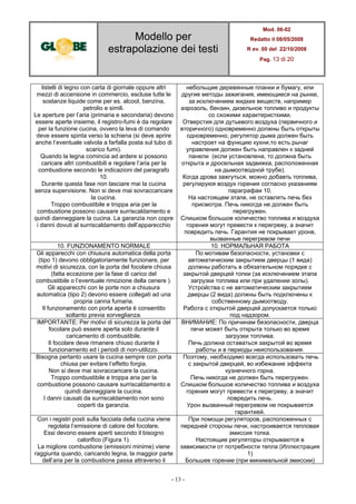 Modello per
estrapolazione dei testi
Mod. 06-02
Redatto il 08/05/2008
R ev. 00 del 22/10/2008
Pag. 13 di 20
- 13 -
listelli di legno con carta di giornale oppure altri
mezzi di accensione in commercio, escluse tutte le
sostanze liquide come per es. alcool, benzina,
petrolio e simili.
Le aperture per l’aria (primaria e secondaria) devono
essere aperte insieme, il registro-fumi è da regolare
per la funzione cucina, ovvero la leva di comando
deve essere spinta verso la schiena (si deve aprire
anche l’eventuale valvola a farfalla posta sul tubo di
scarico fumi).
Quando la legna comincia ad ardere si possono
caricare altri combustibili e regolare l’aria per la
combustione secondo le indicazioni del paragrafo
10.
Durante questa fase non lasciare mai la cucina
senza supervisione. Non si deve mai sovraccaricare
la cucina.
Troppo combustibile e troppa aria per la
combustione possono causare surriscaldamento e
quindi danneggiare la cucina. La garanzia non copre
i danni dovuti al surriscaldamento dell’apparecchio
небольщие деревянные планки и бумагу, или
другие методы зажигания, имеющиеся на рынке,
за исключением жидких веществ, например
аэрозоль, бензин, дизельное топливо и продукты
со схожими характеристкими.
Отверстия для дутьевого воздуха (первичного и
вторичного) одновременно должны быть открыты
одновременно, регулятор дыма должен быть
настроет на функцию кухни,то есть рычаг
управления должен быть направлен к задней
панели (если установлена, то должна быть
открыта и дросельная задвижка, расположенная
на дымоотводной трубе).
Когда дрова зажгуться, можно добавть топлива,
регулируюя воздух горения согласно указаниям
параграфаи 10.
На настоящем этапе, не оставлять печь без
присмотра. Печь никогда не должен быть
перегружен.
Слишком большое количество топлива и воздуха
горения могут превести к перегреву, а значит
повредить печь. Гарантия не покрывает уронв,
вызванные перегревом печи
10. FUNZIONAMENTO NORMALE 10. НОРМАЛЬНАЯ РАБОТА
Gli apparecchi con chiusura automatica della porta
(tipo 1) devono obbligatoriamente funzionare, per
motivi di sicurezza, con la porta del focolare chiusa
(fatta eccezione per la fase di carico del
combustibile o l’eventuale rimozione della cenere ).
Gli apparecchi con le porte non a chiusura
automatica (tipo 2) devono essere collegati ad una
propria canna fumaria.
Il funzionamento con porta aperta è consentito
soltanto previa sorveglianza.
По мотивам безопасности, установки с
автоматическим закрытием дверцы (1 вида)
должны работать в обязательном порядке с
закрытой дверцей топки (за исключением этапа
загрузки топлива или при удалении золы).
Устройства с не автоматическим закрытием
дверцы (2 вида) должны быть подключены к
собственному дымоотводу.
Работа с открытой дверцей допускается только
под надзором.
IMPORTANTE: Per motivi di sicurezza la porta del
focolare può essere aperta solo durante il
caricamento di combustibile.
Il focolare deve rimanere chiuso durante il
funzionamento ed i periodi di non-utilizzo.
ВНИМАНИЕ: По причинам безопасности, дверца
печи может быть открыта только во время
загрузки топлива.
Печь должна оставаться закрытой во время
работы и в периоды неиспользования.
Bisogna pertanto usare la cucina sempre con porta
chiusa per evitare l’effetto forgia.
Non si deve mai sovraccaricare la cucina.
Troppo combustibile e troppa aria per la
combustione possono causare surriscaldamento e
quindi danneggiare la cucina.
I danni causati da surriscaldamento non sono
coperti da garanzia.
Поэтому, необходимо всегда использовать печь
с закрытой дверцей, во избежание эффекта
кузнечного горна.
Печь никогда не должен быть перегружен.
Слишком большое количество топлива и воздуха
горения могут превести к перегреву, а значит
повредить печь.
Урон вызванный перегревом не покрывается
гарантией.
Con i registri posti sulla facciata della cucina viene
regolata l’emissione di calore del focolare.
Essi devono essere aperti secondo il bisogno
calorifico (Figura 1).
La migliore combustione (emissioni minime) viene
raggiunta quando, caricando legna, la maggior parte
dell’aria per la combustione passa attraverso il
При помощи регуляторов, расположенных с
передней стороны печи, настроивается тепловая
эмиссия топка.
Настоящие регуляторы открываются в
зависимости от потребности тепла (Иллюстрация
1)
Большее горение (при минимальной эмиссии)
 