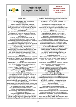 Modello per
estrapolazione dei testi
Mod. 06-02
Redatto il 08/05/2008
R ev. 00 del 22/10/2008
Pag. 15 di 20
- 15 -
per il FORNO. ФАКУЛЬТАТИВНО можно приобрести решетку
для ПЕЧИ.
12. FUNZIONAMENTO NEI PERIODI DI
TRANSIZIONE
12. РАБОТА В ПЕРЕХОДНОМ ПЕРИОДЕ
Durante il periodo di transizione, quando le
temperature esterne sono più elevate, si possono
avere dei disturbi alla canna fumaria che fanno si
che i gas combusti non vengano aspirati
completamente.
I gas di scarico non fuoriescono più completamente
(odore intenso di gas). In tal caso scuotete più
frequentemente la griglia e aumentate l’aria per la
combustione.
Caricate in seguito una quantità ridotta di
combustibile facendo sì che questo bruci più
rapidamente (con sviluppo di fiamme) e si stabilizzi
così il tiraggio della canna fumaria.
Controllate quindi che tutte le aperture per la pulizia
e i collegamenti al camino siano ermetici.
При переходных периодах, то есть при
повышении внешней температуры, в
дымоотводе могут быть обнаружены неполадки,
при которых отработанный газ не полностью
выводится.
Не выводятся полностью выхлопные газы
(сильный запах газа). В этих случаях,
необходимо часто встряхивать решётку и
увеличить поток воздуха горения.
Затем загружить пониженное количество
топлива, чтобы оно быстрее сгорало (с
распостранением пламени) чтобы таким образом
стабилизировалась сила тяги дымоотвода.
Проверить герметичность всех отверстий для
чистки и подсоединений дымохода.
13. MANUTENZIONE E CURA 13. ТЕХОБСЛУЖИВАНИЕ И УХОД
Fate controllare dal Vostro spazzacamino
responsabile di zona la regolare installazione della
cucina, il collegamento al camino e l’aerazione.
Per la pulizia delle parti smaltate usare acqua
saponata o detergenti non abrasivi o chimicamente
aggressivi.
Qualora i componenti in ottone dovessero diventare
azzurrognoli a causa di un surriscaldamento, ciò può
essere risolto con un adeguato prodotto per la
pulizia.
Установка печи, подсоединение к дымоотводу и
проветривание, должны быть проверены
соответсвующими инстанциями.
Для очистки эмалированной поверхности
использовать мыльный не абразивный и не
коррозийный раствор.
Если компоненты из латуни из-за перегрева
преобретут голубой оттенок, такой недостаток
может быть устранён с помощью моющего
средства.
IMPORTANTE : si possono usare esclusivamente
parti di ricambio espressamente autorizzate ed
offerte da La Nordica.
In caso di bisogno Vi preghiamo di rivolgerVi al Vs
rivenditore specializzato.
ВНИМАНИЕ: могут применяться только запчасти
на которые дано разрешение и которые
предложены La Nordica.
При необходимости, просим вас обратиться к
Вашему специализированному диструбютеру.
L’ APPARECCHIO NON PUÒ ESSERE
MODIFICATO!
УСТРОЙСТВО НЕ ПОДЛЕЖИТ
МОДИФИКАЦИЯМ!
13.1. PULIZIA CANNA FUMARIA 13,1 ЧИСТКА ДЫМОХОДА
La corretta procedura di accensione, l’utilizzo di
quantità e tipi di combustibili idonei, il corretto
posizionamento del registro dell’aria secondaria, il
sufficiente tiraggio del camino e la presenza d’aria
comburente sono indispensabili per il funzionamento
ottimale dell’apparecchio.
Almeno una volta l’anno è consigliabile eseguire una
pulizia completa, o qualora sia necessario (problemi
di malfunzionamento con scarsa resa).
Questa operazione, fatta esclusivamente a cucina
fredda, dovrebbe essere svolta da uno
spazzacamino che contemporaneamente può
effettuare un’ispezione.
Il vano di raccolta dei fumi può essere pulito
attraverso lo sportello posto sotto il forno (dopo aver
tolto le due viti che fissano lo stesso alla facciata
della cucina Figura 8, controllate che la posizione
Для оптимальной работы устройства
необходимы правильная процедура зажигания,
применение топлива в подходящем количестве и
подходящего вида, правильное положение
регулятора вторичного дутьевого воздуха,
достаточная сила тяги дымохода и наличе
воздуха горения.
Не менее одного раза в год, или при
необходимости (неполадки с низкой
эффективностью) рекомендуется производить
полную очистку.
Настоящая операция должна быть произведена
только на холодной печи, операцию должен
производить трубочист, который одновременно
проведёт проверку.
Ниша дымосборника может быть очищена через
дверцу, которая находится под духовой печью
 