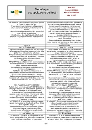 Modello per
estrapolazione dei testi
Mod. 06-02
Redatto il 08/05/2008
R ev. 00 del 22/10/2008
Pag. 16 di 20
- 16 -
del deflettore fumi corrisponda con quanto riportato
in Figura 9), oppure dall’alto.
A tale scopo rimuovete i cerchi della piastra di
cottura e smontate il tubo-fumi dal tronchetto di
scarico.
La pulizia può essere effettuata con l’aiuto di una
spazzola e di un aspiratore.
Fate attenzione che dopo la pulizia tutte le parti
smontate vengano reinstallate in modo ermetico.
(предварительно необходимо снять крепёжные
болты, которые крепят её к передней панели
Иллюстрация 8, проверить, что положение
дефлекторов дыма, соответствует тому, что
указано на Иллюстрации 9), или сверху.
Для этого, необходимо снять круги варочной
плиты и демонтировать дымовой канал с
выводного патрбука.
Читска может быть произведена при помощи
щётки и пылесоса.
Необходимо уделить внимание тому, чтобы
после очистки все компоненты были герметично
устанавлены.
Figura 8 Иллюстрация 8
13.2. PULIZIA VETRO 13.2. ЧИСТКА СТЕКЛА
Tramite uno specifico ingresso dell’aria secondaria
la formazione di deposito di sporco, sul vetro della
porta, viene efficacemente rallentata.
Non può comunque mai essere evitata con l’utilizzo
dei combustibili solidi (es. legna umida ) e questo
non è da considerarsi come un difetto
dell’apparecchio .
Образование загрязнения на стекле дверцы
значительно уменьшается за счёт специального
входа вторичного воздуха.
Тем не менее, оно неизбежно при использовании
твердого топлива (в особенности при
использовании влажных дров), но это не
считается дефектом устройства.
IMPORTANTE: la pulizia del vetro panoramico deve
essere eseguita solo ed esclusivamente a cucina
fredda per evitarne l’esplosione.
Non usare comunque panni, prodotti abrasivi o
chimicamente aggressivi.
ВНИМАНИЕ: очистка панормного стекла должна
быть произведена только на охлождённой печи,
во избежание взрыва
Не использовать ветошь, абразивные или
химически активные продукты.
ROTTURA DEI VETRI: i vetri essendo in
vetroceramica resistenti fino ad uno sbalzo termico
di 750°C, non sono soggetti a shock termici.
La loro rottura può essere causata solo da shock
meccanici (urti o chiusura violenta della porta ecc.).
Pertanto la sostituzione non è in garanzia .
ПОЛОМКА СТЕКЛА: так как стекло изготовлены
из стеклокерамики, и выдерживает перепад
температуры 750°C, ему не грозит тепловой
удар.
Поломка стекла может быть вызвана только
механическим ударом (толчком или резким
закрытием дверцы и так далее). Поэтому
поломка не покрывается гарантией.
13.3. PULIZIA CASSETTO CENERE 13,3. ЧИСТКА ЯЩИКА СБОРА ЗОЛЫ
Tutte le stufe-camino e cucine LA NORDICA hanno
una griglia focolare con relativo scuoti-griglia ed un
cassetto cenere per la raccolta della ceneri.
Vi consigliamo di svuotare periodicamente il
cassetto cenere e di evitarne il riempimento totale,
per non surriscaldare la griglia.
Inoltre Vi consigliamo di lasciare sempre 3-4 cm di
cenere nel focolare.
Все каминные печи и кухни LA NORDICA имеют
гриль печи, с соответствующим встряхивателем
грили, и зольник
Рекомендуется периодически опустошать
зольник и избегать полного наполнения во
избежание перегрева решетки.
Также, мы рекомендуем Вам, всегда оставлять 3-
4 см золы в топке.
ATTENZIONE: le ceneri tolte dal focolare vanno
riposte in un recipiente di materiale ignifugo dotato
di un coperchio stagno.
Il recipiente va posto su di un pavimento ignifugo,
lontano da materiali infiammabili fino allo
spegnimento e raffreddamento completo delle
ceneri.
ВНИМАНИЕ : Зола с топки должна быть собрана
в ёмкость из огнеупорного материала,
оснащённого герметичной крышкой.
Ёмкость должна быть установлена на пол с
невогораемой поверхностью, вдали от
возгараемых материалов, до полного тушения и
охлаждения золы.
13.4. LE MAIOLICHE 13,4. МАЙОЛИКИ
Le maioliche LA NORDICA sono prodotti di alta
fattura artigianale e come tali possono presentare
micro-puntinature, cavillature ed imperfezioni
Майолики La NORDICA является изделием
высокого качества, ремесленного производства,
а значит может быть обнаружена небольшая
 