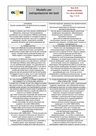 Modello per
estrapolazione dei testi
Mod. 06-02
Redatto il 08/05/2008
R ev. 00 del 22/10/2008
Pag. 17 di 20
- 17 -
cromatiche.
Queste caratteristiche ne testimoniano la pregiata
natura.
точечная коррозия, раковины или хроматические
неточности.
Настоящие характеристки являются признаком
высокого мастерства.
Smalto e maiolica, per il loro diverso coefficiente di
dilatazione, producono microscrepolature
(cavillatura) che ne dimostrano l’effettiva autenticità.
Per la pulizia delle maioliche si consiglia di usare un
panno morbido ed asciutto; se si usa un qualsiasi
detergente o liquido, quest’ultimo potrebbe
penetrare all’interno dei cavilli evidenziando gli
stessi.
Так как эмаль и майолика имеют различный
коэфициент расширения, образовывают
микротрещины (раковины) и являются
признаком подлинности.
Для очисток майолик рекомендуется
использовать мягкую и сухую ткань; моющее
средство или жидкость, которая может попасть в
трещины, подчёркивая их.
14. FERMO ESTIVO 14. ОСТАНОВКА НА ЛЕТНИЙ ПЕРИОД
Dopo aver effettuato la pulizia del focolare, del
camino e della canna fumaria, provvedendo
all’eliminazione totale della cenere ed altri eventuali
residui, chiudere tutte le porte del focolare ed i
relativi registri e sconnettere l’apparecchi dal
camino.
Consigliamo di effettuare l’operazione di pulizia della
canna fumaria almeno una volta all’anno; verificare
nel frattempo l’effettivo stato delle guarnizioni che,
se non perfettamente integre, non garantiscono il
buon funzionamento dell’apparecchio! In tal caso è
necessaria la sostituzione delle stesse. In caso di
umidità del locale dove è posto l’apparecchio,
sistemare dei sali assorbenti all’interno del focolare.
Proteggere le parti in ghisa, se si vuole mantenere
inalterato nel tempo l’aspetto estetico, con della
vaselina neutra.
После того, как произведена чистка
топки,дымоотвода и дымоотвода, полностью
удалена зола и другие остатки, закрыть дверцы
топки и соответсвующие регуляторы и
разъеденить устройство от дымохода.
Операции по очистке дымохода рекомендуется
проводить не менее одного раза в год, при
очистке необходимо также проверить состояние
уплотнителей, если они повреждены, то не
гарантируют бесперебойной работы устройства!
В этом случае необходимо произвести их замену.
При повышенной влажности помещения, где
устанавлено устройство, установить в топку
адсорбирующую соль. Если вы хотите
поддерживать неизменным внешний вид чугуна,
воспользуйтесь нейтральным вазелином.
15. COLLEGAMENTO ALLA CANNA FUMARIA DI
UN CAMINETTO O FOCOLARE APERTO
15. ПОДСОЕДИНЕНИЕ К ДЫМОХОДУ КАМИНА
ИЛИ ОТКРЫТОЙ ТОПКИ
Il canale fumi è il tratto di tubo che collega il prodotto
alla canna fumaria, nel collegamento devono essere
rispettati questi semplici ma importantissimi principi:
Дымовой канал, это участок трубы, содинеяющий
изделие к дымоходу, при соединение должны
соблюдатся простые, но очень важные условия:
per nessuna ragione si dovrà usare il canale fumo
avente un diametro inferiore a quello del collarino di
uscita di cui è dotato il prodotto;
ogni metro di percorso orizzontale del canale fumo
provoca una sensibile perdita di carico che dovrà
eventualmente essere compensata con un
innalzamento della canna fumaria;
il tratto orizzontale non dovrà comunque mai
superare i 2m (UNI 10683-2005);
ogni curva del canale fumi riduce sensibilmente il
tiraggio della canna fumaria che dovrà essere
eventualmente compensata innalzandola
adeguatamente;
la Normativa UNI 10683-2005 – ITALIA prevede che
le curve o variazioni di direzione non devono in
nessun caso essere superiori a 2 compresa
l’immissione in canna fumaria.
ни по какой причине не использовать дымовой
канал диаметр которого, меньше выходного
хомутика, которым оснащено изделее;
каждый метр горизонтального пути канала,
приводит к значительной потери нагрузки,
которая должна быть компенсированна
поднятием дымоотвода;
горизонтальный участок никогда не должен
превышать 2 м (UNI 10683-2005);
каждый изгиб дымового канала значительно
уменьшает силу тяги, которая при
необходимости должна быть компенсированна
соответсвующим поднятием;
Норматива UNI 10683-2005 – ITALIA
предусматривает, что изгибы и изменения
направления не должны превашать 2, включая
те, что находятся в дымоотвооде.
Volendo usare la canna fumaria di un caminetto o
focolare aperto, sarà necessario chiudere
ermeticamente la cappa al di sotto del punto di
При использовании дымового канала или
открытого камина или открытой топки,
необходимо герметично закрыть калпак в устье
 