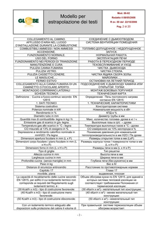 Modello per
estrapolazione dei testi
Mod. 06-02
Redatto il 08/05/2008
R ev. 00 del 22/10/2008
Pag. 2 di 20
- 2 -
COLLEGAMENTO AL CAMINO. СОЕДИНЕНИЕ С ДЫМООТВОДОМ.
AFFLUSSO D’ARIA NEL LUOGO
D’INSTALLAZIONE DURANTE LA COMBUSTIONE
СИСТЕМА ВЕНТИЛЯЦИИ ПОМЕЩЕНИЯ
COMBUSTIBILI AMMESSI / NON AMMESSI ТОПЛИВО ДОПУЩЕННОЕ / НЕДОПУЩЕННОЕ
ACCENSIONE. ЗАПУСК.
FUNZIONAMENTO NORMALE. НОРМАЛЬНАЯ РАБОТА.
USO DEL FORNO ЭКСПЛУАТАЦИЯ ПЕЧИ
FUNZIONAMENTO NEI PERIODI DI TRANSIZIONE РАБОТА В ПЕРЕХОДНОМ ПЕРИОДЕ
MANUTENZIONE E CURA ТЕХОБСЛУЖИВАНИЕ И УХОД
PULIZIA CANNA FUMARIA ЧИСТКА ДЫМОХОДА
PULIZIA VETRO. ЧИСТКА СТЕКЛА.
PULIZIA CASSETTO CENERE. ЧИСТКА ЯЩИКА СБОРА ЗОЛЫ.
LE MAIOLICHE..... МАЙОЛИКИ.....
FERMO ESTIVO ОСТАНОВКА НА ЛЕТНИЙ ПЕРИОД
COLLEGAMENTO ALLA CANNA FUMARIA DI UN
CAMINETTO O FOCOLARE APERTO.
ПОДСОЕДИНЕНИЕ К ДЫМОХОДУ КАМИНА ИЛИ
ОТКРЫТОЙ ТОПКИ.
MONTAGGIO CORRIMANO LATERALI МОНТАЖ БОКОВЫХ ПОРУЧНЕЙ
SCHEDA TECNICA ТЕХНИЧЕСКАЯ КАРТА
Definizione : Cucina a fuoco-continuo secondo EN
12815
Определение: Печь постоянного нагрева
согласно EN 12815
1. DATI TECNICI 1. ТЕХНИЧЕСКИЕ ХАРАКТЕРИСТИКИ
Sistema costruttivo Конструкторская система
Potenza nominale in kW Номинальная мощность в кВт
Rendimento in % КПД в %
Diametro tubo in mm Диаметр трубы в мм
Quantità max di combustibile- legna in kg / h Макс. количество топлива- дрова в кг / ч
Emissione gas di scarico in g/s- legna Выхлопные газы в гр/с – дрова
Temperatura gas allo scarico in °C - legna Температура выхлопных газов в °C - дрова
CO misurato al 13% di ossigeno in % CO измеренное на 13% кислорода в %
Depressione a rendimento calorifico nominale in
mmH2O / Pa legna
Понижение давления для номинальной
теплопроизводительности в мм H2O / Па дрова
Dimensioni apertura focolare in mm (L x P) Размеры открытия топки в мм (LxР)
Dimensioni corpo focolare / piano focolare in mm (L
x H x P)
Размеры корпуса топки / поверхности топки в мм
(L x H x P)
Dimensioni forno in mm (L x H x P) Размеры печи в мм (L x H x P)
Tipo di griglia Тип решетки
Altezza cucina in mm Высота печи в мм
Larghezza cucina in mm Ширина печи в мм
Profondità cucina (senza maniglie) in mm Глубина печи (без рукояток) в мм
Peso in kg Вес в Кг
Distanze di sicurezza antincendio Расстояние по противопожарным нормам
Capitolo 17 Глава 17
movibile, piana выдвижная, плоская
La capacità di riscaldamento delle cucine secondo
EN 12815, per edifici il cui isolamento termico non
corrisponde ai requisiti del Regolamento sugli
isolamenti termici, è :
Объем обогрева кухни по EN 12815, для зданий в
которых система тепловой изоляции не
соответствует требованиям Положения от
термической изоляции:
(30 Kcal/h x m3) - tipo di costruzione favorevole: (30 кКал/ч x м³) - желательный тип конструкции:
(40 Kcal/h x m3) - tipo di costruzione meno
favorevole:
(40 кКал/ч x м³) - менее желательный тип
конструкции:
(50 Kcal/h x m3) - tipo di costruzione sfavorevole: (50 кКал/ч x м³) - нежелательный тип
конструкции:
Con un isolamento termico adeguato alle
disposizioni sulla protezione del calore il volume di
При правильной системе термоизоляции объем
обогрева возрастает.
 