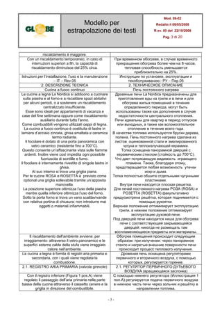 Modello per
estrapolazione dei testi
Mod. 06-02
Redatto il 08/05/2008
R ev. 00 del 22/10/2008
Pag. 3 di 20
- 3 -
riscaldamento è maggiore.
Con un riscaldamento temporaneo, in caso di
interruzioni superiori a 8h, la capacità di
riscaldamento diminuisce del 25% circa.
При временном обогреве, в случае временного
прекращения обогрева более чем на 8 часов,
тепловая способность уменьшается
приблизительно на 25%.
Istruzioni per l’installazione, l’uso e la manutenzione
– IT – Rev.05
Инструкции по установке, эксплуатации и
техобслуживанию– РУ – Пер.05
2. DESCRIZIONE TECNICA 2. ТЕХНИЧЕСКОЕ ОПИСАНИЕ
Cucina a fuoco continuo Печь постоянного нагрева
Le cucine a legna La Nordica si addicono a cucinare
sulla piastra e al forno e a riscaldare spazi abitativi
per alcuni periodi, o a sostenere un riscaldamento
centralizzato insufficiente.
Esse sono ideali per appartamenti di vacanza e
case del fine settimana oppure come riscaldamento
ausiliario durante tutto l’anno.
Come combustibili vengono utilizzati ceppi di legna.
La cucina a fuoco continuo è costituita di lastre in
lamiera d’acciaio zincata, ghisa smaltata e ceramica
termo radiante.
Il focolare è dotato di una porta panoramica con
vetro ceramico (resistente fino a 700°C).
Questo consente un’affascinante vista sulle fiamme
ardenti. Inoltre viene così impedita ogni possibile
fuoriuscita di scintille e fumo.
Il focolare è internamente rivestito di singole lastre in
ghisa.
Al suo interno si trova una griglia piana.
Per le cucine ROSA e ROSETTA è previsto come
optional una griglia sollevabile tramite un’apposita
manovella.
La posizione superiore ottimizza l’uso della piastra
mentre quella inferiore ottimizza l’uso del forno.
Sotto la porta forno si trova un vano scaldavivande
con relativa portina di chiusura: non introdurre mai
oggetti o materiali infiammabili.
Дровяные печи La Nordica предназначены для
приготовления еды на гриле и в печи и для
обогрева жилых помещений в течение
определенного периода, могут быть
использованы также как дополнения в случае
недостаточности центрального отопления.
Печи идеальны для квартир в период отпусков
или выходных, а также как вспомогательное
отопление в течение всего года.
В качестве топлива используются бруски дерева,
полена. Печь постоянного нагрева сделана из
листов оцинкованной стали и эмалированного
чугуна и теплоизлучающей керамики.
Топка оснащена панорамной дверцей с
керамическим стеклом (стойкость до 700°C).
Что дает потрясающую видимость играющего
пламени. Также, благодаря этому,
предотвращается любая возможность утечки
искр и дыма.
Топка полностью обшита отдельными чугунными
пластинами.
Внутри печи находится плоская решетка.
Для печей постоянного нагрева РОЗА (ROSA) и
РОЗЕТТА (ROSETTA) факультативно
предусмотрена решётка, которая поднимается с
помощью рукоятки.
Верхнее положение оптимизирует эксплуатацию
грили, а нижнее положение оптимизирует
эксплуатацию духовой печи.
Под дверцей печи находится ниша для обогрева
печи с соответствующей закрывающейся
дверцей: никогда не размещать там
воспламеняющиеся предметы или материалы.
Il riscaldamento dell’ambiente avviene: per
irraggiamento: attraverso il vetro panoramico e le
superfici esterne calde della stufa viene irraggiato
calore nell’ambiente.
Обогрев помещения происходит следующим
образом: при излучении: через панорамное
стекло и нагретые внешние поверхности печи
происходит процесс теплового излучения.
La cucina a legna è fornita di registri aria primaria e
secondaria, con i quali viene regolata la
combustione.
Дровяная печь оснащена регуляторами
первичного и вторичного воздуха, с помощью
которых, регулируется горение.
2.1. REGISTRO ARIA PRIMARIA (valvola girevole) 2.1. РЕГУЛЯТОР ПЕРВИЧНОГО ДУТЬЕВОГО
ВОЗДУХА (вращающаяся заслонка)
Con il registro inferiore (Figura 1 pos.A) viene
regolato il passaggio dell’aria primaria nella parte
bassa della cucina attraverso il cassetto cenere e la
griglia in direzione del combustibile.
С помощью нижнего регулятора (Иллюстрация 1
пол.A) регулируется подача первичного воздуха
в нижнюю часть печи через зольник и решётку в
направлении топлива.
 