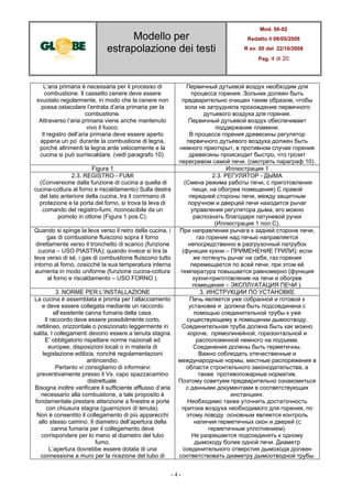 Modello per
estrapolazione dei testi
Mod. 06-02
Redatto il 08/05/2008
R ev. 00 del 22/10/2008
Pag. 4 di 20
- 4 -
L’aria primaria è necessaria per il processo di
combustione. Il cassetto cenere deve essere
svuotato regolarmente, in modo che la cenere non
possa ostacolare l’entrata d’aria primaria per la
combustione.
Attraverso l’aria primaria viene anche mantenuto
vivo il fuoco.
Il registro dell’aria primaria deve essere aperto
appena un po’ durante la combustione di legna,
poiché altrimenti la legna arde velocemente e la
cucina si può surriscaldare. (vedi paragrafo 10).
Первичный дутьевой воздух необходим для
процесса горения. Зольник должен быть
предварительно очищен таким образом, чтобы
зола не затрудняла прохождение первичного
дутьевого воздуха для горения.
Первичный дутьевой воздух обеспечивает
поддержание пламени.
В процессе горения древесины регулятор
первичного дутьевого воздуха должен быть
немного приоткрыт, в противном случае горение
древесины происходит быстро, что грозит
перегревом самой печи. (смотреть параграф 10).
Figura 1 Иллюстрация 1
2.3. REGISTRO - FUMI
(Conversione dalla funzione di cucina a quella di
cucina-cottura al forno e riscaldamento) Sulla destra
del lato anteriore della cucina, tra il corrimano di
protezione e la porta del forno, si trova la leva di
comando del registro-fumi, riconoscibile da un
pomolo in ottone (Figura 1 pos.C).
2.3. РЕГУЛЯТОР - ДЫМА
(Смена режима работы печи, с приготовления
пищи, на обогрев помещения) С правой
передней стороны печи, между защитным
поручном и дверцей печи находится рычаг
управления регулятора дыма, его можно
распознать благодаря латуневой ручки
(Иллюстрация 1 пол.C).
Quando si spinge la leva verso il retro della cucina, i
gas di combustione fluiscono sopra il forno
direttamente verso il tronchetto di scarico (funzione
cucina – USO PIASTRA); quando invece si tira la
leva verso di sé, i gas di combustione fluiscono tutto
intorno al forno, cosicché la sua temperatura interna
aumenta in modo uniforme (funzione cucina-cottura
al forno e riscaldamento – USO FORNO ).
При направлении рычага к задней стороне печи,
газ горения над печью направляется
непосредственно в разгрузочный патрубок
(функция кухни – ПРИМЕНЕНИЕ ГРИЛИ); если
же потянуть рычаг на себя, газ горения
перемещается по всей печи, при этом её
температура повышается равномерно (функция
кухни-приготовление на печи и обогрев
помещения – ЭКСПЛУАТАЦИЯ ПЕЧИ ).
3. NORME PER L’INSTALLAZIONE 3. ИНСТРУКЦИИ ПО УСТАНОВКЕ
La cucina è assemblata e pronta per l’allacciamento
e deve essere collegata mediante un raccordo
all’esistente canna fumaria della casa.
Il raccordo deve essere possibilmente corto,
rettilineo, orizzontale o posizionato leggermente in
salita. I collegamenti devono essere a tenuta stagna.
E’ obbligatorio rispettare norme nazionali ed
europee, disposizioni locali o in materia di
legislazione edilizia, nonché regolamentazioni
antincendio.
Pertanto vi consigliamo di informarvi
preventivamente presso il Vs. capo spazzacamino
distrettuale.
Bisogna inoltre verificare il sufficiente afflusso d’aria
necessario alla combustione, a tale proposito è
fondamentale prestare attenzione a finestre e porte
con chiusura stagna (guarnizioni di tenuta).
Non è consentito il collegamento di più apparecchi
allo stesso camino. Il diametro dell’apertura della
canna fumaria per il collegamento deve
corrispondere per lo meno al diametro del tubo
fumo.
L’apertura dovrebbe essere dotata di una
connessione a muro per la ricezione del tubo di
Печь является уже собранной и готовой к
установке и должна быть подсоединена с
помощью соединительной трубы к уже
существующему в помещении дымоотводу.
Соединительная труба должна быть как можно
короче, прямолинейной, горизонтальной и
расположенной немного на подъеме.
Соединения должны быть герметичны.
Важно соблюдать отечественные и
международные нормы, местные распоряжения в
области строительного законодательства, а
также противопожарные норматив.
Поэтому советуем предварительно ознакомиться
с данными документами в соответствующих
инстанциях.
Необходимо также уточнить достаточность
притока воздуха необходимого для горения, по
этому поводу основным является контроль
наличия герметичных окон и дверей (с
герметичным уплотнением).
Не разрешается подсоединять к одному
дымоходу более одной печи. Диаметр
соединительного отверстия дымохода должен
соответствовать диаметру дымоотводной трубы.
 