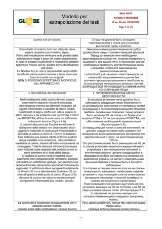 Modello per
estrapolazione dei testi
Mod. 06-02
Redatto il 08/05/2008
R ev. 00 del 22/10/2008
Pag. 5 di 20
- 5 -
scarico e di un rosone. Открытие должно быть оснащено
подсоединением к стене для установки
выхлопной трубы и розетки.
Il tronchetto di scarico fumi non utilizzato deve
essere ricoperto con il relativo tappo.
Prima dell’installazione verificare se la portata della
sottostruttura regge il peso del vostro apparecchio.
In caso di portata insufficiente è necessario adottare
opportune misure (ad es. piastra per la distribuzione
del peso).
La Nordica S.p.A. non è responsabile del prodotto
modificato senza autorizzazione e tanto meno per
l’uso di ricambi non originali.
NON SI POSSONO EFFETTUARE MODIFICHE
ALL’APPARECCHIO.
Неиспользуемый дымоотводный патрубок
должен быть закрыт соответствующей крышкой.
Перед установкой печи необходимо
удостовериться сможет ли опорная поверхность
выдержать вес вашей печи, в противном случае
необходимо применить соответствующие меры
(например, плита для равномерного
распределения веса).
La Nordica S.p.A. не несет ответственности за
какие-либо видоизменения изделия без
соответствующего разрешения и тем более за
использование неподлинных запасных частей.
ЗАПРЕЩАЕТСЯ ПРОИЗВОДИТЬ ИЗМЕНЕНИЯ В
КОНСТРУКЦИИ ПЕЦИ.
4. SICUREZZA ANTINCENDIO 4. ПРОТИВОПОЖАРНЫЕ МЕРЫ
БЕЗОПАСНОСТИ
Nell’installazione della cucina devono essere
osservate le seguenti misure di sicurezza:
a) la distanza minima da elementi costruttivi ed
oggetti infiammabili e sensibili al calore (mobili,
rivestimenti di legno, stoffe ecc.) deve essere di
20cm dal retro e da entrambi i lati per ROSA e 35cm
per ROSETTA; al fine di assicurare un sufficiente
isolamento termico (Figura 2 A).
b) davanti alla porta del focolare e nell’area di
radiazione della stessa non deve esserci alcun
oggetto o materiale di costruzione infiammabile e
sensibile al calore a meno di 100 cm di distanza.
Tale distanza può essere ridotta a 40 cm qualora
venga installata una protezione, retroventilata e
resistente al calore, davanti all’intero componente da
proteggere. Tutte le distanze minime di sicurezza
sono indicate sulla targhetta del prodotto e non si
deve scendere al di sotto delle stesse.
c) qualora la cucina venga installata su un
pavimento non completamente refrattario, bisogna
prevedere un sottofondo ignifugo, per esempio una
pedana d'acciaio (dimensioni secondo l’ordinamento
regionale). Il sottofondo deve sporgere frontalmente
di almeno 50 cm e lateralmente di almeno 30 cm
oltre all’apertura della porta di carico (Figura 2 B).
d) sopra la cucina non devono essere presenti
componenti infiammabili (es. mobili - pensili).
В процессе установки печи должны быть
соблюдены следующие меры безопасности:
a) минимальное расстояние от составных частей
конструкции и легковоспламеняющихся объектов
(мебель, деревянные покрытия, ткани) должно
быть не менее 20 см сзади и по бокам для
модели РОЗА и 35 см для модели РОЗЕТТА; для
обеспечения необходимой термоизоляции
(Иллюстрация 2 A).
b) перед дверцей топки, в зоне её излучения, не
должен находится какой либо предмет или
материал из воспламеняющегося материала или
чувствительный к теплу, на расстоянии менее
100 см.
Это расстояние может быть уменьшено на 40 см
в случае установки защитного жароустойчивого
устройства с вентиляционной системой, с
внутренней стороны детали нуждающейся в
предохранении Все минимальные безопасные
расстояния указаны на щитке с номинальными
данными изделия и должны быть в точности
соблюдены.
c) в случае установки печи на полу из не совсем
огнеупорного материала, необходимо заранее
установить подстилающий слой из огнеупорного
материала, например, стальной (размеры на
основе региональных нормативов).
Подстилающий слой должен выступать из-под
установки минимум на 30 см по бокам и на 50 см
сверх размаха крышки топки (Иллюстрация 2 B).
d) над печью не должны находиться
легковоспламеняющиеся предметы (например,
полки).
La cucina deve funzionare esclusivamente con il
cassetto cenere inserito.
I residui solidi della combustione (ceneri) devono
Печь должна работать только при наличии ящика
сбора золы.
Твёрдые остатки горения (зола) должны
 