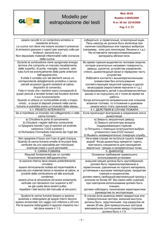 Modello per
estrapolazione dei testi
Mod. 06-02
Redatto il 08/05/2008
R ev. 00 del 22/10/2008
Pag. 6 di 20
- 6 -
essere raccolti in un contenitore ermetico e
resistente al fuoco.
La cucina non deve mai essere accesa in presenza
di emissioni gassose o vapori (per esempio colla per
linoleum, benzina ecc.).
Non depositate materiali infiammabili nelle vicinanze
della cucina.
собираться в герметичный, огнеупорный ящик.
Печь никогда не должна быть включена при
наличии газообразных или паровых выбросах
(например, клея для линолеума, бензина и т.д.).
Не оставляйте легковоспламеняющиеся
материалы вблизи печи.
Durante la combustione viene sprigionata energia
termica che comporta un marcato riscaldamento
delle superfici, di porte, maniglie, comandi, vetri,
tubo fumi ed eventualmente della parte anteriore
dell’apparecchio.
Evitate il contatto con tali elementi senza un
corrispondente abbigliamento protettivo o senza
utensili accessori (guanti resistenti al calore,
dispositivi di comando).
Fate in modo che i bambini siano consapevoli di
questi pericoli e teneteli lontani dal focolare durante
il suo funzionamento.
Quando si utilizza un combustibile errato o troppo
umido , a causa di depositi presenti nella canna
fumaria si potrebbe avere un incendio della stessa.
Во время горения выделяется тепловая энергия,
которая значительно нагревает поверхность,
дверцы, рукоятки, устройства управления,
стекло, дымоотводный канал и переднюю часть
устройства.
Избегайте контакта с вышеперечисленными
элементами без использования
соответствующей защитной одежды и других
аксессуаров (жаростойкие перчатки и т.д.)
Проинформировать детей о вышеперечисленных
рисках и не подпускать их к топке во время ее
работы
Когда используется неправильное или слишком
влажное топливо, то отложения в дымовом
канале могут стать причиной пожара.
4.1. PRONTO INTERVENTO 4.1. ДЕЙСТВИЯ В СЛУЧАЕ ПОЖАРА
Se si manifesta un incendio nel collegamento o nella
canna fumaria :
Если происходит возгорание в соединении или в
дымоотводе:
a) Chiudere la porta di caricamento.
b) Chiudere i registri dell’aria comburente
c) Spegnere tramite l’uso di estintori ad anidride
carbonica ( CO2 a polveri )
d) Richiedere l’immediato intervento dei Vigili del
Fuoco
a) Закрыть загрузочную дверцу.
b) Закрыть регуляторы воздуха
поддерживающего горение.
c) Потушить с помощью огнетушителя выброс
углекислого газа (CO2 пылью).
d) Вызвать незамедлительно пожарную службу.
Non spegnere il fuoco con l’uso di getti d’acqua.
Quando la canna fumaria smette di bruciare farla
verificare da uno specialista per individuare
eventuali crepe o punti permeabili.
Ни в коем случае не пытаться тушить пламя
водой! Когда дымоотвод прекратит гореть,
пригласить специалиста для нахождения
вероятных трещин и негерметичных точек.
5. CANNA FUMARIA 5. ДЫМОХОД
Requisiti fondamentali per un corretto
funzionamento dell’apparecchio:
Основные требования правильного
использования установки:
la sezione interna deve essere preferibilmente
circolare;
essere termicamente isolata ed impermeabile e
costruita con materiali idonei a resistere al calore, ai
prodotti della combustione ed alle eventuali
condense;
essere priva di strozzature ed avere andamento
verticale con deviazioni non superiori a 45°;
se già usata deve essere pulita;
rispettare i dati tecnici del manuale di istruzioni;
внешняя секция должна быть кругообразной;
должен быть термоизолированным и
герметичным, сделанным из годного материала,
устойчивым к высоким температурам, продуктам
горения и конденсатам;
должен иметь свободный вертикальный проход с
уклоном не более 45° без каких-либо сужений;
при повторном использовании должен быть
очищен;
должен соблюдать технические характеристики
руководства по эксплуатации.
Qualora le canne fumarie fossero a sezione
quadrata o rettangolare gli spigoli interni devono
essere arrotondati con raggio non inferiore a 20 mm.
Per la sezione rettangolare il rapporto massimo tra i
lati deve essere ≤ 1,5.
В случае если дымоход имеет квадратные или
прямоугольные сектора, внешние выступы
должны быть округленными под радиусом не
менее 20 мм. Для прямоугольных секторов
максимальное соотношение между сторонами
должно быть ≤ 1,5.
 