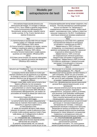 Modello per
estrapolazione dei testi
Mod. 06-02
Redatto il 08/05/2008
R ev. 00 del 22/10/2008
Pag. 7 di 20
- 7 -
Una sezione troppo piccola provoca una
diminuzione del tiraggio. Si consiglia un’altezza
minima di 4 m. Sono vietate e pertanto pregiudicano
il buon funzionamento dell’apparecchio:
fibrocemento, acciaio zincato, superfici interne
ruvide e porose. In Fig. 3 sono riportati alcuni
esempi di soluzione.
Слишком маленький сектор может сократить тягу
воздуха. Поэтому минимально рекомендуемая
высота составляет 4 м. Запрещены и
следовательно негативно влияют : асбестовый
цемент, оцинкованная сталь, грубые и пористые
внешние поверхности. На Илл. 3 изображены
некоторые возможные примеры разрешения
вопроса.
Max Макс.
(1) Canna fumaria in acciaio AISI 316 con doppia
camera isolata con materiale resistente a
400°C.Efficienza 100% ottima.
(2) Canna fumaria in refrattario con doppia camera
isolata e rivestimento esterno in calcestruzzo
alleggerito. Efficienza 100% ottima.
(3) Canna fumaria tradizionale in argilla sezione
quadrata con intercapedini. Efficienza 80%
ottima.
(4) Evitare canne fumarie con sezione rettangolare
interna il cui rapporto sia diverso dal disegno.
Efficienza 40% mediocre.
(1) Дымоход из стали AISI 316 с двойной
изолированной камерой из материала
устойчивого к температуре до 400°C.
Эффективность 100% отличная.
(2) Дымоход из огнеупорного материала с
двойной изолированной камерой с наружной
отделкой из облегченного бетона.
Эффективность 100% отличная.
(3) Традиционный глиняный дымоход с
квадратными секторами и воздушными
прослойками. Эффективность 80% отличная.
(4) Избегать дымоходы с прямоугольными
секторами, отличающиеся от рисунка.
Эффективность 40% средняя.
Fig. 3 Илл. 3
Istruzioni per l’installazione, l’uso e la manutenzione
– IT – Rev.05
Инструкции по установке, эксплуатации и
техобслуживанию– РУ – Пер.05
La sezione minima deve essere di 4 dm2 (per
esempio 20x20cm) per gli apparecchi il cui diametro
di condotto è inferiore a 200mm, o 6,25dm2 (per
esempio 25x25cm) per gli apparecchi con diametro
superiore a 200mm.
Минимальный сектор должен соответствовать 4
дм4 (например, 20x20 см) для установок,
которые имеют канал с диаметром не менее 200
мм, или 6,25 дм6 (например, 25x25cm) для
установок с диаметром выше 200 мм.
Il tiraggio creato dalla vostra canna fumaria deve
essere sufficiente ma non eccessivo.
Una sezione della canna fumaria troppo importante
può presentare un volume troppo grande da
riscaldare e dunque provocare delle difficoltà di
funzionamento dell’apparecchio; per evitare ciò
provvedete ad intubare la stessa per tutta la sua
altezza.
Una sezione troppo piccola provoca una
diminuzione del tiraggio.
Сила тяги, сформированная вашим дымоходом,
должна быть удовлетворительной, но не
чрезмерной.
Один слишком влиятельный сектор может давать
завышенный уровень подогрева и,
следовательно, затруднять работу установки;
для решения этой проблемы необходимо
установить трубу по всей длине дымохода
Один слишком маленький сектор может
спровоцировать уменьшение силы тяги.
La canna fumaria deve essere adeguatamente
distanziata da materiali infiammabili o combustibili
mediante un opportuno isolamento o
un’intercapedine d’aria.
E’ vietato far transitare all’interno della stessa
tubazioni di impianti o canali di adduzione d’aria.
E’ proibito inoltre praticare aperture mobili o fisse,
sulla stessa, per il collegamento di ulteriori
apparecchi diversi.
Дымоход должен располагаться на достаточной
дистанции от легковоспламеняющихся
материалов или топлива, с помощью
надлежащей изоляции и воздушных прослоек.
Запрещается проход установочных труб и
каналов подвода воздуха внутри дымохода.
Запрещается также применять на дымоходе
подвижные и неподвижные люки для
подсоединения дополнительных установок.
5.1. POSIZIONE DEL COMIGNOLO 5.1. РАСПОЛОЖЕНИЕ ДЫМНИКА
Il tiraggio della canna fumaria dipende anche
dall’idoneità del comignolo.
È pertanto indispensabile che, se costruito
artigianalmente, la sezione di uscita sia più di due
Сила тяги дымохода зависит также от
расположения дымника.
Необходимо учитывать, что, если дымник
является ремесленным, выхлопной сектор
 