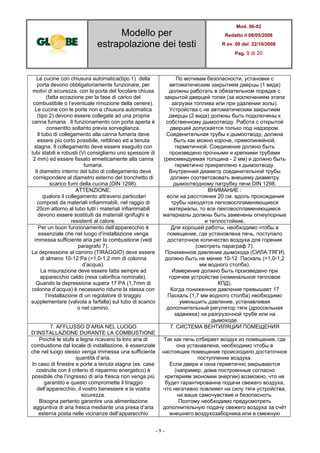 Modello per
estrapolazione dei testi
Mod. 06-02
Redatto il 08/05/2008
R ev. 00 del 22/10/2008
Pag. 9 di 20
- 9 -
Le cucine con chiusura automatica(tipo 1) della
porta devono obbligatoriamente funzionare, per
motivi di sicurezza, con la porta del focolare chiusa
(fatta eccezione per la fase di carico del
combustibile o l’eventuale rimozione della cenere).
Le cucine con le porte non a chiusura automatica
(tipo 2) devono essere collegate ad una propria
canna fumaria . Il funzionamento con porta aperta è
consentito soltanto previa sorveglianza.
Il tubo di collegamento alla canna fumaria deve
essere più corto possibile, rettilineo ed a tenuta
stagna. Il collegamento deve essere eseguito con
tubi stabili e robusti (Vi consigliamo uno spessore di
2 mm) ed essere fissato ermeticamente alla canna
fumaria.
Il diametro interno del tubo di collegamento deve
corrispondere al diametro esterno del tronchetto di
scarico fumi della cucina (DIN 1298).
По мотивам безопасности, установки с
автоматическим закрытием дверцы (1 вида)
должны работать в обязательном порядке с
закрытой дверцей топки (за исключением этапа
загрузки топлива или при удалении золы).
Устройства с не автоматическим закрытием
дверцы (2 вида) должны быть подключены к
собственному дымоотводу. Работа с открытой
дверцей допускается только под надзором.
Соеденительная трубы к дымоотводу, должна
быть как можно короче, прямолинейной,
герметичной. Соединение должно быть
произведено прочными и крепкими трубами
(рекомендуемая толщина - 2 мм) и должно быть
герметично прикреплено к дымоотводу.
Внутренний диаметр соединительной трубы
должен соответсвовать внешему диаметру
дымоотводному патрубку печи DIN 1298.
ATTENZIONE:
qualora il collegamento attraversi particolari
composti da materiali infiammabili, nel raggio di
20cm attorno al tubo tutti i materiali infiammabili
devono essere sostituiti da materiali ignifughi e
resistenti al calore.
ВНИМАНИЕ :
если на расстоянии 20 см. вдоль прохождения
трубы находятся легковоспламеняющиеся
материалы, то все лекговоспламеняющиеся
материалы должны быть заменены огнеупорные
и теплостойкие.
Per un buon funzionamento dell’apparecchio è
essenziale che nel luogo d’installazione venga
immessa sufficiente aria per la combustione (vedi
paragrafo 7).
La depressione al camino (TIRAGGIO) deve essere
di almeno 10-12 Pa (=1,0-1,2 mm di colonna
d’acqua).
La misurazione deve essere fatta sempre ad
apparecchio caldo (resa calorifica nominale).
Quando la depressione supera 17 PA (1,7mm di
colonna d’acqua) è necessario ridurre la stessa con
l’installazione di un regolatore di tiraggio
supplementare (valvola a farfalla) sul tubo di scarico
o nel camino.
Для хорошей работы, необходимо чтобы в
помещение, где установлена печь, поступало
достаточное количество воздуха для горения
(смотреть параграф 7).
Пониженное давление дымохода (СИЛА ТЯГИ)
должно быть не менее 10-12 Паскаль (=1,0-1,2
мм водного столба).
Измерение должно быть произведено при
горячем устройстве (номинальное тепловое
КПД).
Когда пониженное давление превышает 17
Паскаль (1,7 мм водного столба) необходимо
уменьшить давление, устанавливая
дополнительный регулятор тяги (дроссельная
задвижка) на разгрузочной трубе или на
дымоходе.
7. AFFLUSSO D’ARIA NEL LUOGO
D’INSTALLAZIONE DURANTE LA COMBUSTIONE
7. СИСТЕМА ВЕНТИЛЯЦИИ ПОМЕЩЕНИЯ
Poiché le stufe a legna ricavano la loro aria di
combustione dal locale di installazione, è essenziale
che nel luogo stesso venga immessa una sufficiente
quantità d’aria.
In caso di finestre e porte a tenuta stagna (es. case
costruite con il criterio di risparmio energetico) è
possibile che l’ingresso di aria fresca non venga più
garantito e questo compromette il tiraggio
dell’apparecchio, il vostro benessere e la vostra
sicurezza.
Bisogna pertanto garantire una alimentazione
aggiuntiva di aria fresca mediante una presa d’aria
esterna posta nelle vicinanze dell’apparecchio
Так как печь отбирает воздух из помещения, где
она устанавлена, необходимо чтобы в
настоящее помещение происходило достаточное
поступление воздуха.
Если двери и окна герметично закрываются
(например, дома построенные согласно
критериям экономии энергии) возможно, что не
будет гарантированна подачи свежего воздуха,
что негативно повлияет на силу тяги устройства,
на ваше самочувствие и безопасноть.
Поэтому необходимо предусмотреть
дополнительную подачу свежего воздуха за счёт
внешнего воздухозаборника или в смежную
 