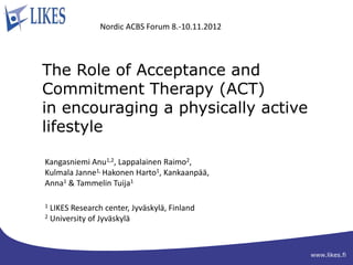 Nordic ACBS Forum 8.-10.11.2012




The Role of Acceptance and
Commitment Therapy (ACT)
in encouraging a physically active
lifestyle

Kangasniemi Anu1,2, Lappalainen Raimo2,
Kulmala Janne1, Hakonen Harto1, Kankaanpää,
Anna1 & Tammelin Tuija1

1 LIKES Research center, Jyväskylä, Finland
2 University of Jyväskylä




                                                 www.likes.fi
 