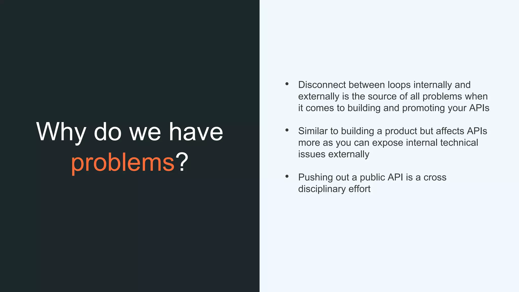 Why do we have
problems?
• Disconnect between loops internally and
externally is the source of all problems when
it comes to building and promoting your APIs
• Similar to building a product but affects APIs
more as you can expose internal technical
issues externally
• Pushing out a public API is a cross
disciplinary effort
 