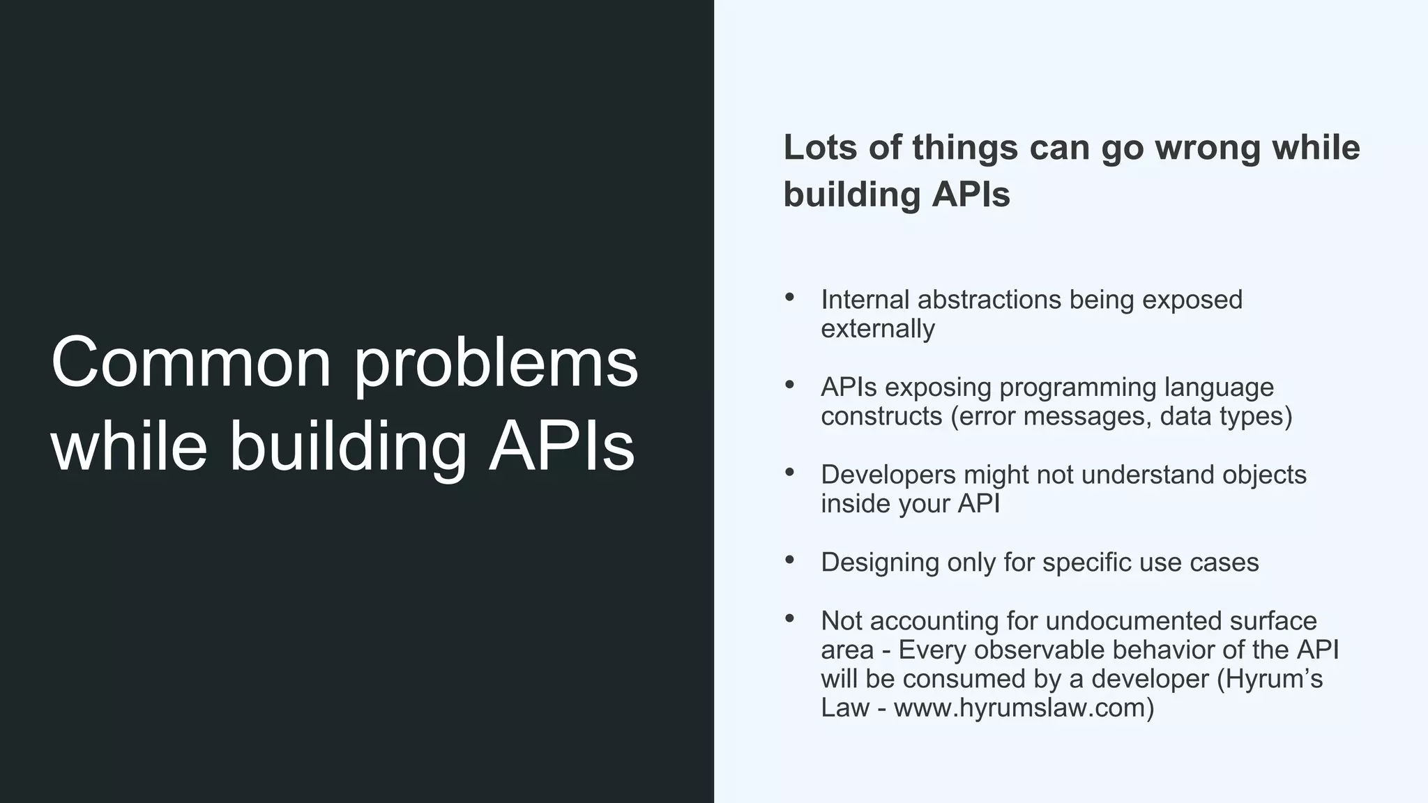 Common problems
while building APIs
Lots of things can go wrong while
building APIs
• Internal abstractions being exposed
externally
• APIs exposing programming language
constructs (error messages, data types)
• Developers might not understand objects
inside your API
• Designing only for specific use cases
• Not accounting for undocumented surface
area - Every observable behavior of the API
will be consumed by a developer (Hyrum’s
Law - www.hyrumslaw.com)
 