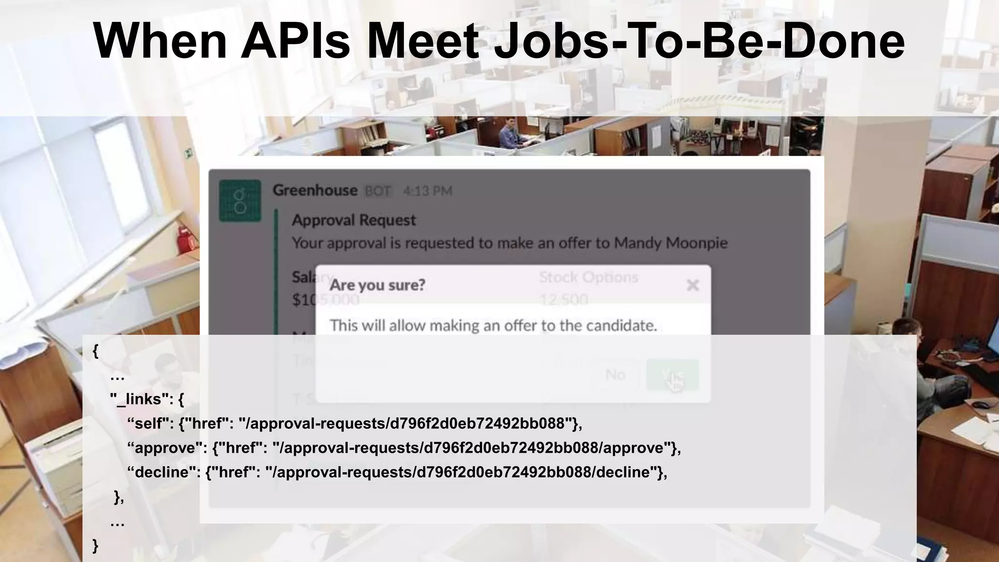 When APIs Meet Jobs-To-Be-Done
{
…
"_links": {
“self": {"href": "/approval-requests/d796f2d0eb72492bb088"},
“approve": {"href": "/approval-requests/d796f2d0eb72492bb088/approve"},
“decline": {"href": "/approval-requests/d796f2d0eb72492bb088/decline"},
},
…
}
 
