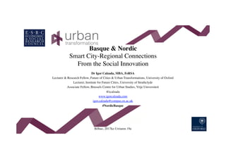 Basque & Nordic
Smart City-Regional Connections
From the Social Innovation
Dr Igor Calzada, MBA, FeRSA
Lecturer & Research Fellow, Future of Cities & Urban Transformations, University of Oxford
Lecturer, Institute for Future Cities, University of Strathclyde
Associate Fellow, Brussels Centre for Urban Studies, Vrije Universiteit
@icalzada
www.igorcalzada.com
igor.calzada@compas.ox.ac.uk
#NordicBasque
Bilbao, 2017ko Urriaren 19a
 