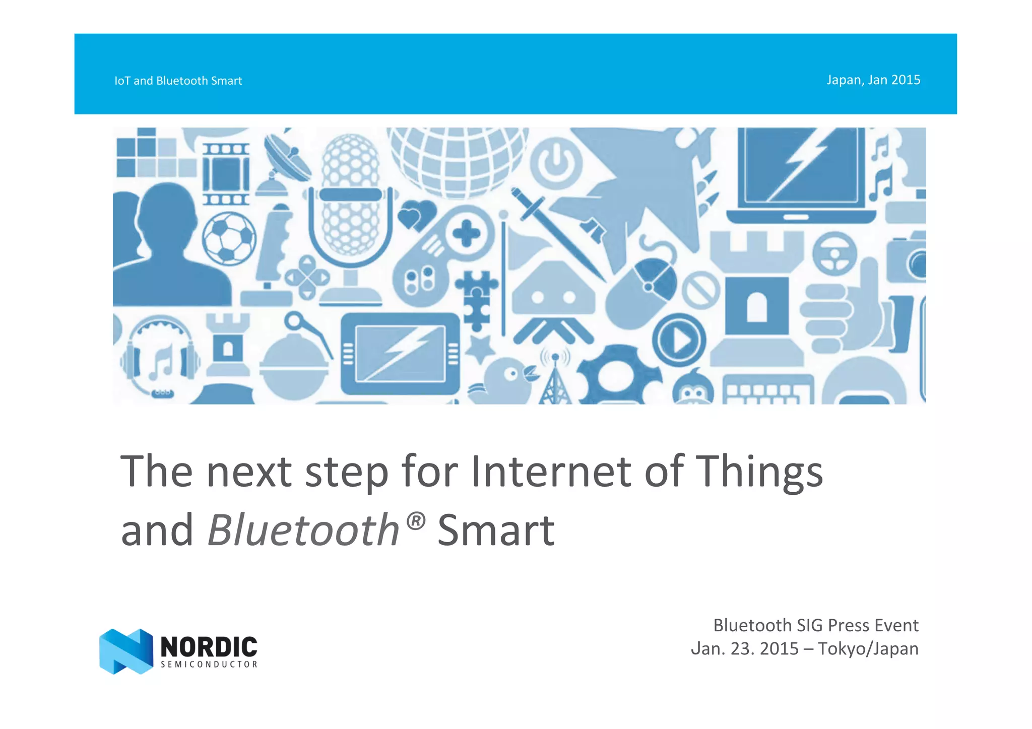 The	
  next	
  step	
  for	
  Internet	
  of	
  Things	
  	
  
and	
  Bluetooth®	
  Smart	
  
Japan,	
  Jan	
  2015	
  IoT	
  and	
  Bluetooth	
  Smart	
  
Bluetooth	
  SIG	
  Press	
  Event	
  
Jan.	
  23.	
  2015	
  –	
  Tokyo/Japan	
  
 