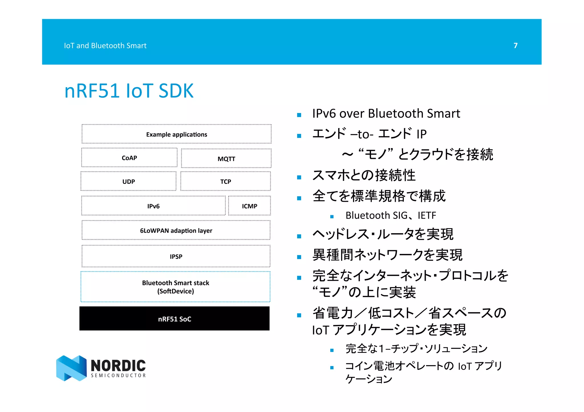  
nRF51	
  IoT	
  SDK	
  
7	
  IoT	
  and	
  Bluetooth	
  Smart	
  
6LoWPAN	
  adapQon	
  layer	
  
Bluetooth	
  Smart	
  stack	
  	
  
(SoTDevice)	
  
nRF51	
  SoC	
  
IPSP	
  
IPv6	
   ICMP	
  
UDP	
   TCP	
  
CoAP	
   MQTT	
  
Example	
  applicaQons	
  
n  IPv6	
  over	
  Bluetooth	
  Smart	
  
n  エンド –to-­‐ エンド IP　　　　　　　　　　　　　　　	
  
　　　　 	
  〜	
  “モノ” とクラウドを接続	
  
n  スマホとの接続性	
  
n  全てを標準規格で構成	
  
n  Bluetooth	
  SIG、	
  IETF	
  
n  ヘッドレス・ルータを実現	
  
n  異種間ネットワークを実現	
  
n  完全なインターネット・プロトコルを
“モノ”の上に実装	
  
n  省電力／低コスト／省スペースの
IoT	
  アプリケーションを実現	
  
n  完全な１−チップ・ソリューション	
  
n  コイン電池オペレートの IoT	
  アプリ
ケーション	
  
 