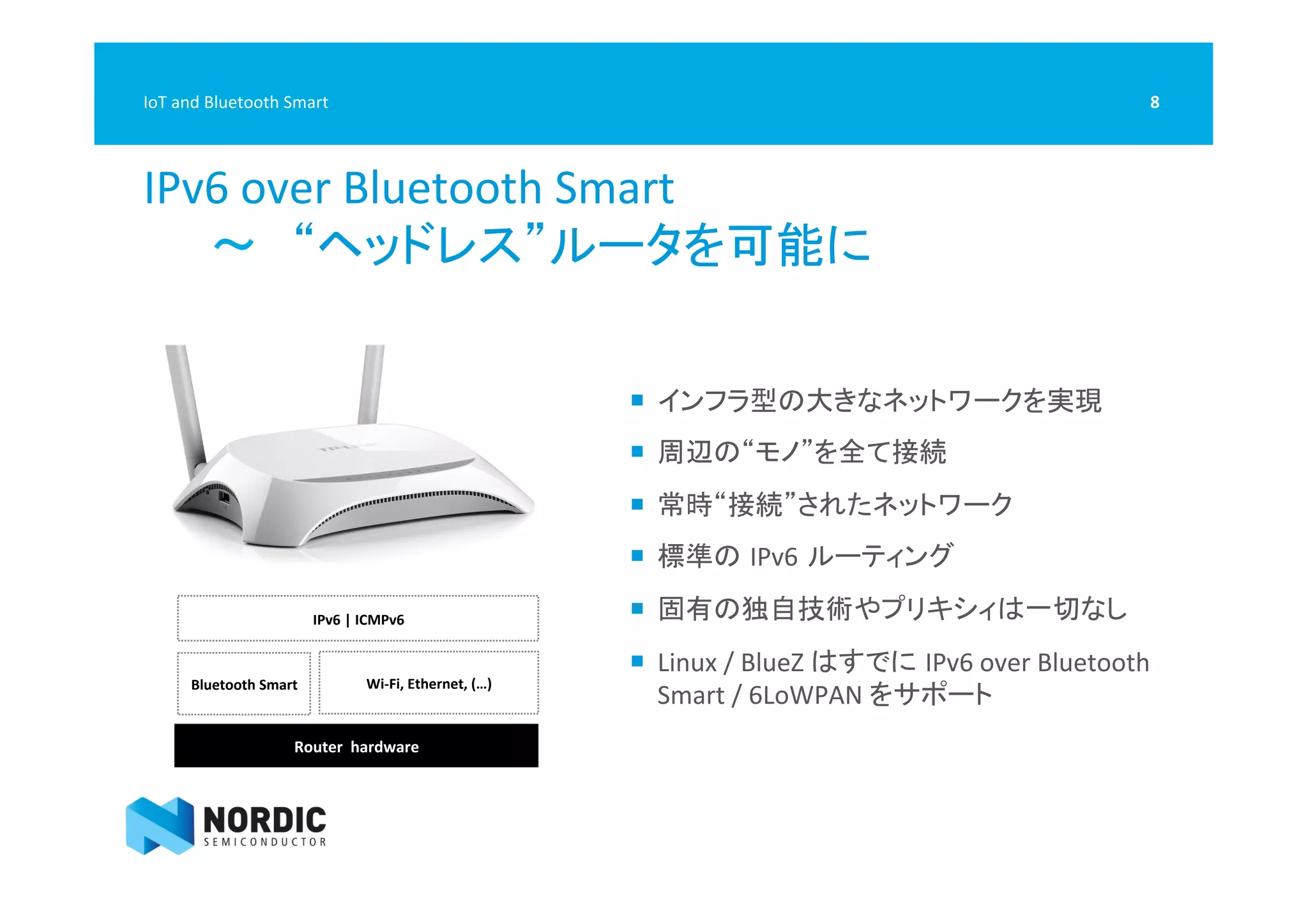  
IPv6	
  over	
  Bluetooth	
  Smart	
  	
  
　　〜　“ヘッドレス”ルータを可能に	
  
8	
  IoT	
  and	
  Bluetooth	
  Smart	
  
¡  インフラ型の大きなネットワークを実現	
  
¡  周辺の“モノ”を全て接続	
  
¡  常時“接続”されたネットワーク	
  
¡  標準の IPv6 ルーティング	
  
¡  固有の独自技術やプリキシィは一切なし	
  
¡  Linux	
  /	
  BlueZ	
  はすでに IPv6	
  over	
  Bluetooth	
  
Smart	
  /	
  6LoWPAN	
  をサポート	
  
Router	
  	
  hardware	
  
Bluetooth	
  Smart	
   Wi-­‐Fi,	
  Ethernet,	
  (…)	
  
IPv6	
  |	
  ICMPv6	
  	
  
 