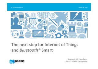 The	
  next	
  step	
  for	
  Internet	
  of	
  Things	
  	
  
and	
  Bluetooth®	
  Smart	
  
Japan,	
  Jan	
  2015	
  IoT	
  and	
  Bluetooth	
  Smart	
  
Bluetooth	
  SIG	
  Press	
  Event	
  
Jan.	
  23.	
  2015	
  –	
  Tokyo/Japan	
  
 