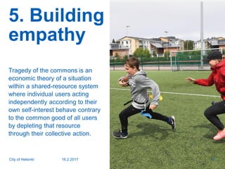 5. Building
empathy
Tragedy of the commons is an
economic theory of a situation
within a shared-resource system
where individual users acting
independently according to their
own self-interest behave contrary
to the common good of all users
by depleting that resource
through their collective action.
16.2.2017City of Helsinki 10
 