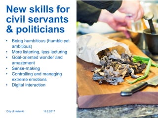 New skills for
civil servants
& politicians
• Being humbitious (humble yet
ambitious)
• More listening, less lecturing
• Goal-oriented wonder and
amazement
• Sense-making
• Controlling and managing
extreme emotions
• Digital interaction
16.2.2017City of Helsinki 17
 