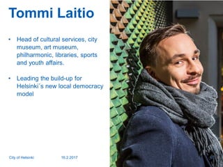 Tommi Laitio
• Head of cultural services, city
museum, art museum,
philharmonic, libraries, sports
and youth affairs.
• Leading the build-up for
Helsinki´s new local democracy
model
16.2.2017City of Helsinki 2
 