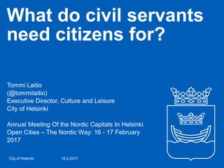 What do civil servants
need citizens for?
Tommi Laitio
(@tommilaitio)
Executive Director, Culture and Leisure
City of Helsinki
Annual Meeting Of the Nordic Capitals In Helsinki
Open Cities – The Nordic Way: 16 - 17 February
2017
16.2.2017City of Helsinki
 