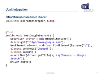 www.bmiag.de 11
JUnit-Integration
@Test
public void testGoogleSearch() {
WebDriver driver = new HtmlUnitDriver();
driver.get("http://www.google.com");
WebElement element = driver.findElement(By.name("q"));
element.sendKeys("Cheese!");
element.submit();
assertThat(driver.getTitle(), is("Cheese! - Google
Search"));
driver.quit();
}
Integration über speziellen Runner
@RunWith(TapirBootstrapper.class)
 