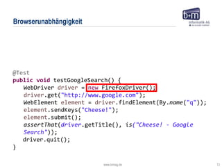 www.bmiag.de 13
Browserunabhängigkeit
@Test
public void testGoogleSearch() {
WebDriver driver = new FirefoxDriver();
driver.get("http://www.google.com");
WebElement element = driver.findElement(By.name("q"));
element.sendKeys("Cheese!");
element.submit();
assertThat(driver.getTitle(), is("Cheese! - Google
Search"));
driver.quit();
}
 