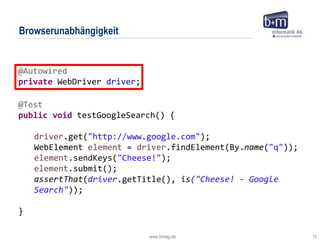 www.bmiag.de 15
Browserunabhängigkeit
@Autowired
private WebDriver driver;
@Test
public void testGoogleSearch() {
driver.get("http://www.google.com");
WebElement element = driver.findElement(By.name("q"));
element.sendKeys("Cheese!");
element.submit();
assertThat(driver.getTitle(), is("Cheese! - Google
Search"));
}
 