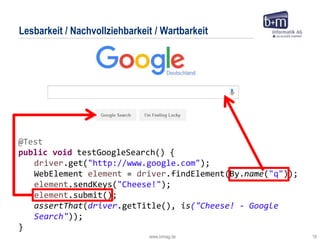 www.bmiag.de 16
@Test
public void testGoogleSearch() {
driver.get("http://www.google.com");
WebElement element = driver.findElement(By.name("q"));
element.sendKeys("Cheese!");
element.submit();
assertThat(driver.getTitle(), is("Cheese! - Google
Search"));
}
Lesbarkeit / Nachvollziehbarkeit / Wartbarkeit
 