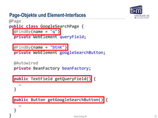 www.bmiag.de 19
@Page
public class GoogleSearchPage {
@FindBy(name = "q")
private WebElement queryField;
@FindBy(name = "btnK")
private WebElement googleSearchButton;
@Autowired
private BeanFactory beanFactory;
public TextField getQueryField() {
…
}
public Button getGoogleSearchButton() {
…
}
}
Page-Objekte und Element-Interfaces
 