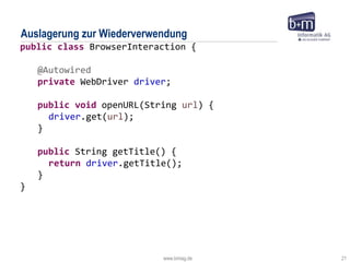 www.bmiag.de 21
Auslagerung zur Wiederverwendung
public class BrowserInteraction {
@Autowired
private WebDriver driver;
public void openURL(String url) {
driver.get(url);
}
public String getTitle() {
return driver.getTitle();
}
}
 
