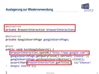 www.bmiag.de 22
Auslagerung zur Wiederverwendung
@Autowired
private BrowserInteraction browserInteraction;
@Autowired
private GoogleSearchPage googleSearchPage;
@Test
public void testGoogleSearch() {
browserInteraction.openURL("http://www.google.com");
googleSearchPage.getQueryField().setText("Cheese!");
googleSearchPage.getGoogleSearchButton().click();
assertThat(browserInteraction.getTitle(), is("Cheese!
- Google Search"));
}
 