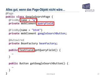 www.bmiag.de 23
@Page
public class GoogleSearchPage {
@FindBy(name = "q")
private WebElement queryField;
@FindBy(name = "btnK")
private WebElement googleSearchButton;
@Autowired
private BeanFactory beanFactory;
public TextField getQueryField() {
…
}
public Button getGoogleSearchButton() {
…
}
}
Alles gut, wenn das Page-Objekt nicht wäre…
 