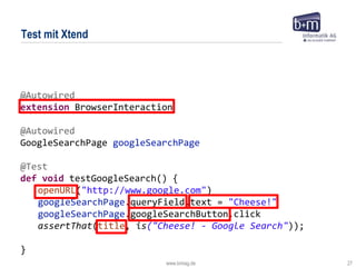 www.bmiag.de 27
@Autowired
extension BrowserInteraction
@Autowired
GoogleSearchPage googleSearchPage
@Test
def void testGoogleSearch() {
openURL("http://www.google.com")
googleSearchPage.queryField.text = "Cheese!"
googleSearchPage.googleSearchButton.click
assertThat(title, is("Cheese! - Google Search"));
}
Test mit Xtend
 
