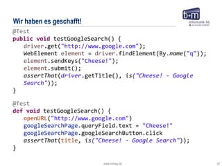 www.bmiag.de 28
Wir haben es geschafft!
@Test
def void testGoogleSearch() {
openURL("http://www.google.com")
googleSearchPage.queryField.text = "Cheese!"
googleSearchPage.googleSearchButton.click
assertThat(title, is("Cheese! - Google Search"));
}
@Test
public void testGoogleSearch() {
driver.get("http://www.google.com");
WebElement element = driver.findElement(By.name("q"));
element.sendKeys("Cheese!");
element.submit();
assertThat(driver.getTitle(), is("Cheese! - Google
Search"));
}
 