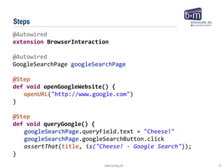 www.bmiag.de 31
Steps
@Autowired
extension BrowserInteraction
@Autowired
GoogleSearchPage googleSearchPage
@Step
def void openGoogleWebsite() {
openURL("http://www.google.com")
}
@Step
def void queryGoogle() {
googleSearchPage.queryField.text = "Cheese!"
googleSearchPage.googleSearchButton.click
assertThat(title, is("Cheese! - Google Search"));
}
 