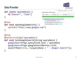 www.bmiag.de 32
Data Provider
def static queryData() {
#["Cheese!", "Cake"]
}
@Step
def void openGoogleWebsite() {
openURL("http://www.google.com")
}
@Step
@DataProvidedBy("queryData")
def void testGoogleSearch(String queryData) {
googleSearchPage.queryField.text = queryData
googleSearchPage.googleSearchButton.click
assertThat(title, is(queryData + " - Google Search"));
}
 