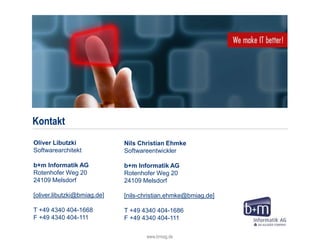 Kontakt
www.bmiag.de 39
Oliver Libutzki
Softwarearchitekt
b+m Informatik AG
Rotenhofer Weg 20
24109 Melsdorf
[oliver.libutzki@bmiag.de]
T +49 4340 404-1668
F +49 4340 404-111
Nils Christian Ehmke
Softwareentwickler
b+m Informatik AG
Rotenhofer Weg 20
24109 Melsdorf
[nils-christian.ehmke@bmiag.de]
T +49 4340 404-1686
F +49 4340 404-111
 