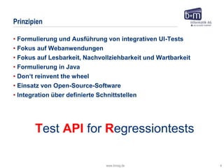 www.bmiag.de 4
• Formulierung und Ausführung von integrativen UI-Tests
• Fokus auf Webanwendungen
• Fokus auf Lesbarkeit, Nachvollziehbarkeit und Wartbarkeit
• Formulierung in Java
• Don‘t reinvent the wheel
• Einsatz von Open-Source-Software
• Integration über definierte Schnittstellen
Prinzipien
Test API for Regressiontests
 