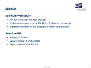www.bmiag.de 6
Selenium Web Driver
• API zur Interaktion mit dem Browser
• Implementierungen in Java, C#, Ruby, Python und Javascript
• Implementierungen für alle gängigen Browser und headless
Selenium IDE
• Add-on für Firefox
• Capture-Replay-Funktionalität
• Export in Web Driver Format
Selenium
 