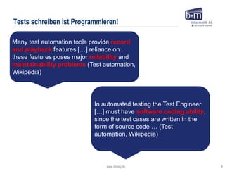 www.bmiag.de 8
Tests schreiben ist Programmieren!
In automated testing the Test Engineer
[…] must have software coding ability,
since the test cases are written in the
form of source code … (Test
automation, Wikipedia)
Many test automation tools provide record
and playback features […] reliance on
these features poses major reliability and
maintainability problems (Test automation,
Wikipedia)
 
