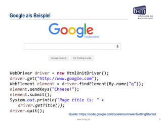 www.bmiag.de 9
Google als Beispiel
WebDriver driver = new HtmlUnitDriver();
driver.get("http://www.google.com");
WebElement element = driver.findElement(By.name("q"));
element.sendKeys("Cheese!");
element.submit();
System.out.println("Page title is: " +
driver.getTitle());
driver.quit();
Quelle: https://code.google.com/p/selenium/wiki/GettingStarted
 