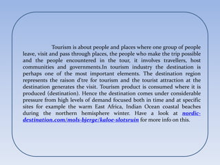 Tourism is about people and places where one group of people
leave, visit and pass through places, the people who make the trip possible
and the people encountered in the tour, it involves travellers, host
communities and governments.In tourism industry the destination is
perhaps one of the most important elements. The destination region
represents the raison d'tre for tourism and the tourist attraction at the
destination generates the visit. Tourism product is consumed where it is
produced (destination). Hence the destination comes under considerable
pressure from high levels of demand focused both in time and at specific
sites for example the warm East Africa, Indian Ocean coastal beaches
during the northern hemisphere winter. Have a look at nordic-
destination.com/mols-bjerge/kaloe-slotsruin for more info on this.
 